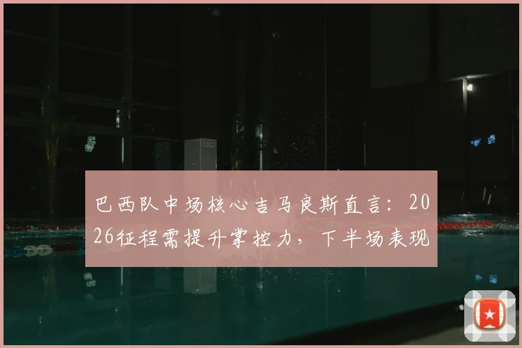 巴西队中场核心吉马良斯直言:2026征程需提升掌控力,下半场表现改进是关键