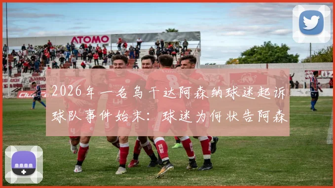 2026年一名乌干达阿森纳球迷起诉球队事件始末:球迷为何状告阿森纳,最终结果如何