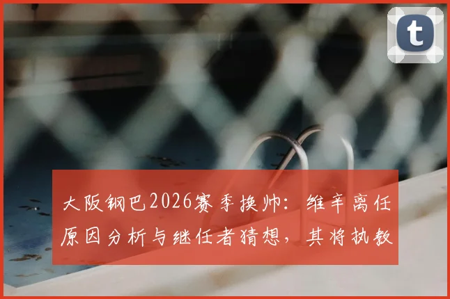 大阪钢巴2026赛季换帅:维辛离任原因分析与继任者猜想,其将执教吉达联合前景如何