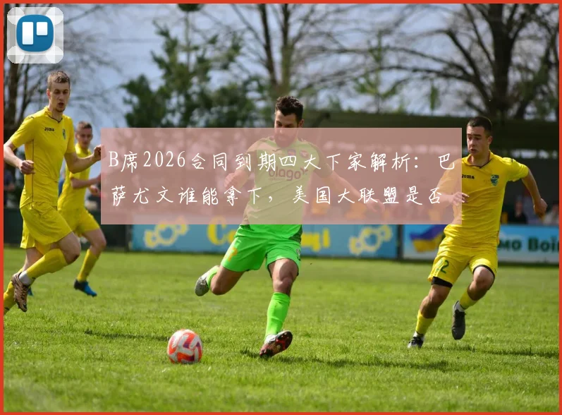 B席2026合同到期四大下家解析：巴萨尤文谁能拿下，美国大联盟是否现实选择