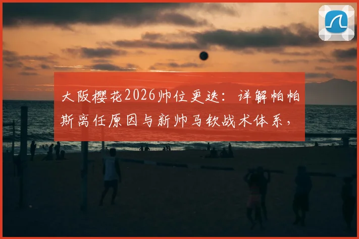 大阪樱花2026帅位更迭:详解帕帕斯离任原因与新帅马钦战术体系,附J联赛前景解读