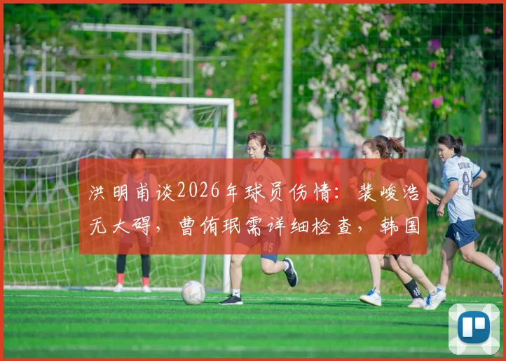 洪明甫谈2026年球员伤情：裴峻浩无大碍，曹侑珉需详细检查，韩国队伤病应对策略引关注