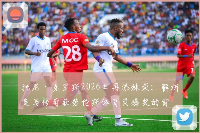 托尼·克罗斯2026年再添殊荣：解析皇马传奇获劳伦斯体育灵感奖的背后原因与意义