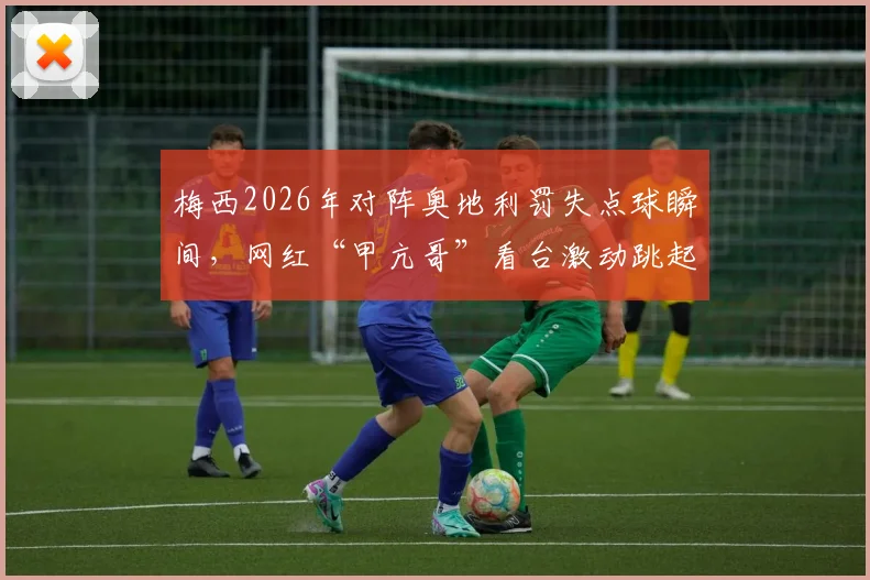 梅西2026年对阵奥地利罚失点球瞬间，网红“甲亢哥”看台激动跳起尖叫名场面全记录，附比赛分析与观众反应解读