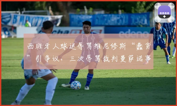 西班牙人球迷辱骂维尼修斯“蠢货”引争议,三次辱骂裁判曼萨诺事件详情解析