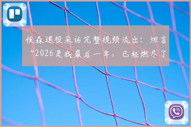 侯森退役采访完整视频流出:坦言“2026是我最后一年,已经燃尽了”,透露未来去向