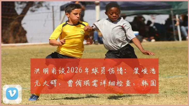 洪明甫谈2026年球员伤情:裴峻浩无大碍,曹侑珉需详细检查,韩国队伤病应对策略引关注