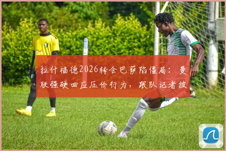拉什福德2026转会巴萨陷僵局:曼联强硬回应压价行为,跟队记者披露谈判摩擦内幕