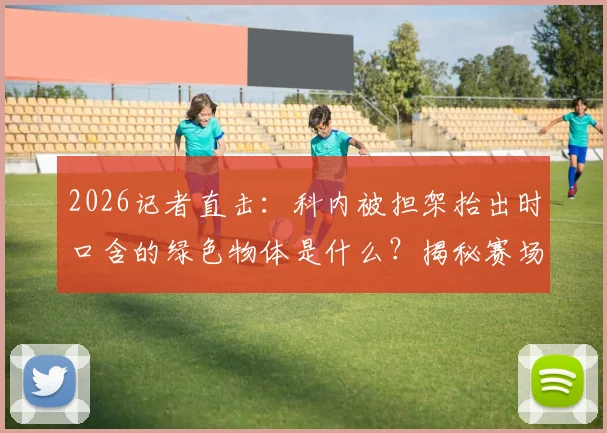2026记者直击：科内被担架抬出时口含的绿色物体是什么？揭秘赛场速效止痛药使用真相