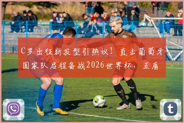 C罗出征新发型引热议！直击葡萄牙国家队启程备战2026世界杯，五盾荣耀最新队服亮相