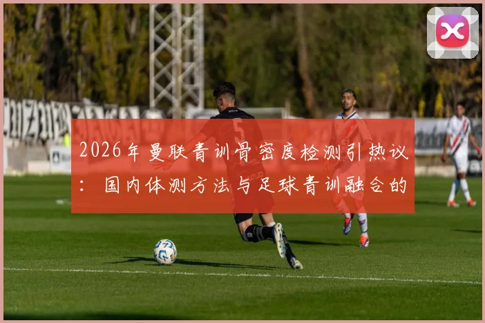 2026年曼联青训骨密度检测引热议：国内体测方法与足球青训融合的深度观察