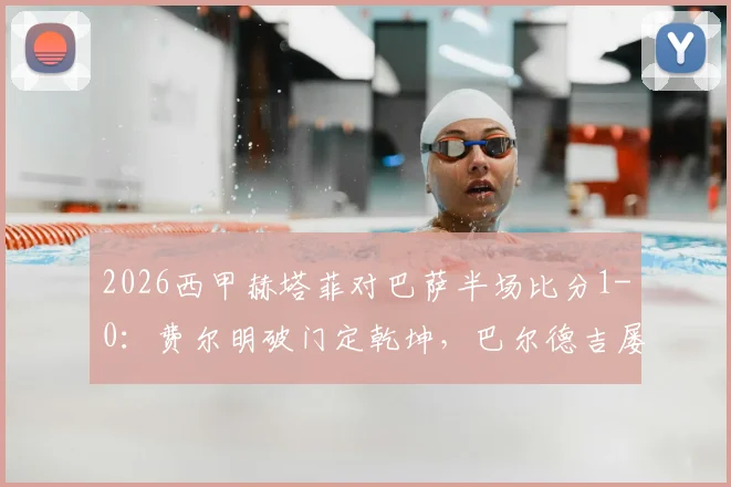 2026西甲赫塔菲对巴萨半场比分1-0:费尔明破门定乾坤,巴尔德吉屡造威胁难救主