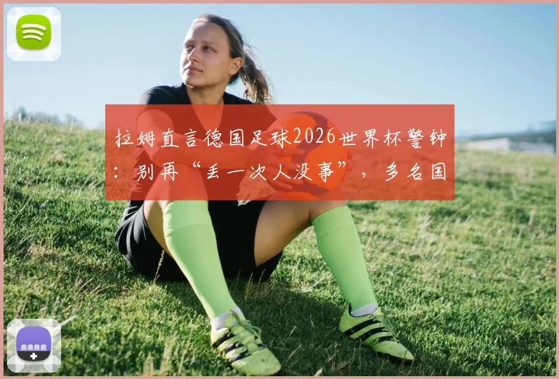 拉姆直言德国足球2026世界杯警钟:别再“丢一次人没事”,多名国脚位置安排成痛点