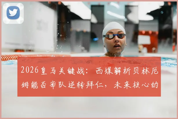 2026皇马关键战：西媒解析贝林厄姆能否率队逆转拜仁，未来核心的试金石