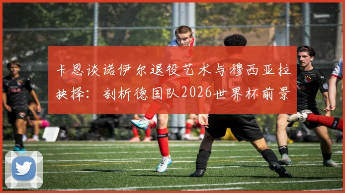 卡恩谈诺伊尔退役艺术与穆西亚拉抉择:剖析德国队2026世界杯前景,门神传承成焦点
