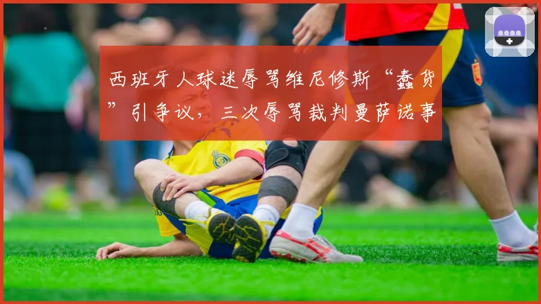 西班牙人球迷辱骂维尼修斯“蠢货”引争议，三次辱骂裁判曼萨诺事件详情解析
